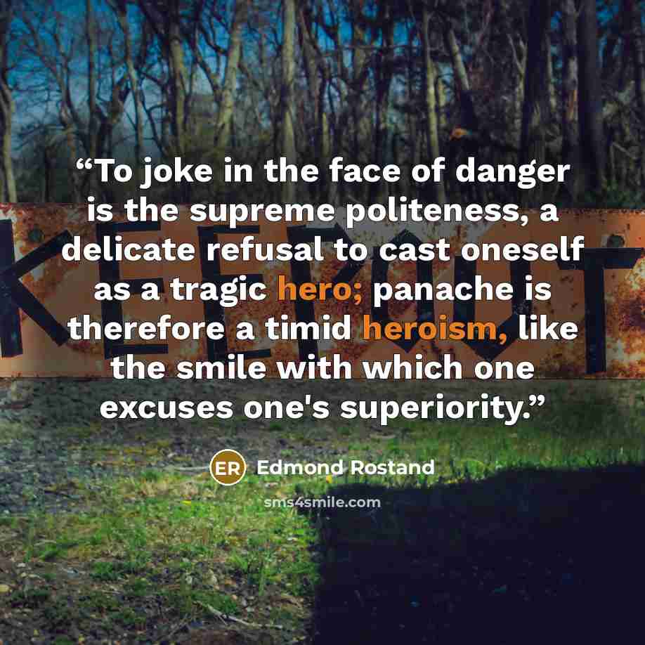 “To joke in the face of danger is the supreme politeness, a delicate refusal to cast oneself as a tragic hero; panache is therefore a timid heroism, like the smile with which one excuses one's superiority.” quote by Edmond Rostand