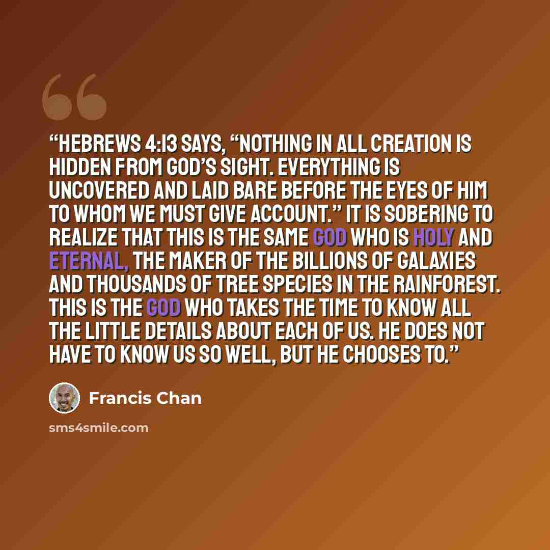 “Hebrews 4:13 says, “Nothing in all creation is hidden from God’s sight. Everything is uncovered and laid bare before the eyes of him to whom we must give account.” It is sobering to realize that this is the same God who is holy and eternal, the Maker of the billions of galaxies and thousands of…” quote by Francis Chan