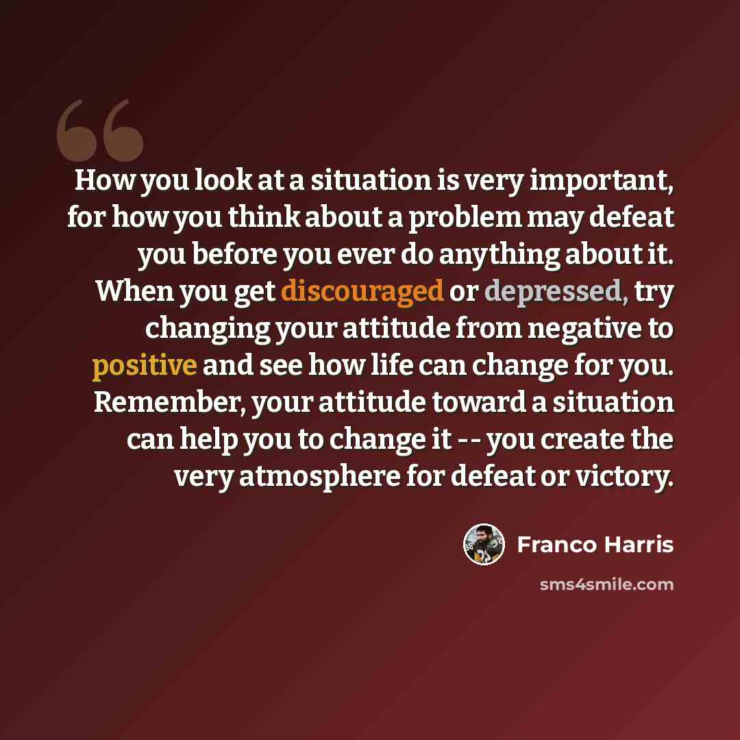 “How you look at a situation is very important, for how you think about a problem may defeat you before you ever do anything about it. When you get discouraged or depressed, try changing your attitude from negative to positive and see how life can change for you. Remember, your attitude toward a…” quote by Franco Harris