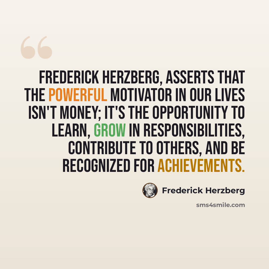 “Frederick Herzberg, asserts that the powerful motivator in our lives isn't money; it's the opportunity to learn, grow in responsibilities, contribute to others, and be recognized for achievements.” quote by Frederick Herzberg