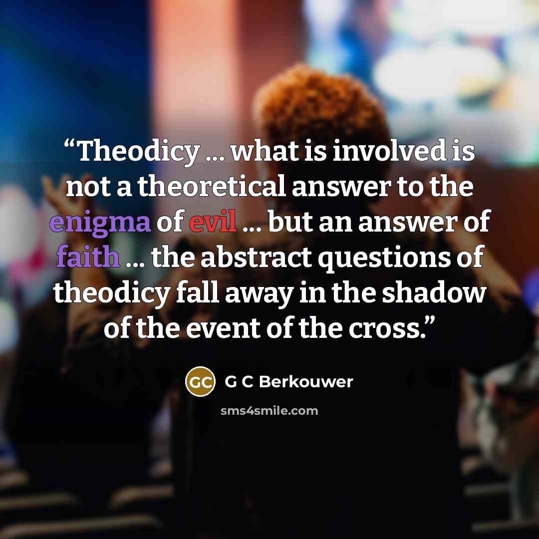 “Theodicy ... what is involved is not a theoretical answer to the enigma of evil ... but an answer of faith ... the abstract questions of theodicy fall away in the shadow of the event of the cross.” quote by G C Berkouwer
