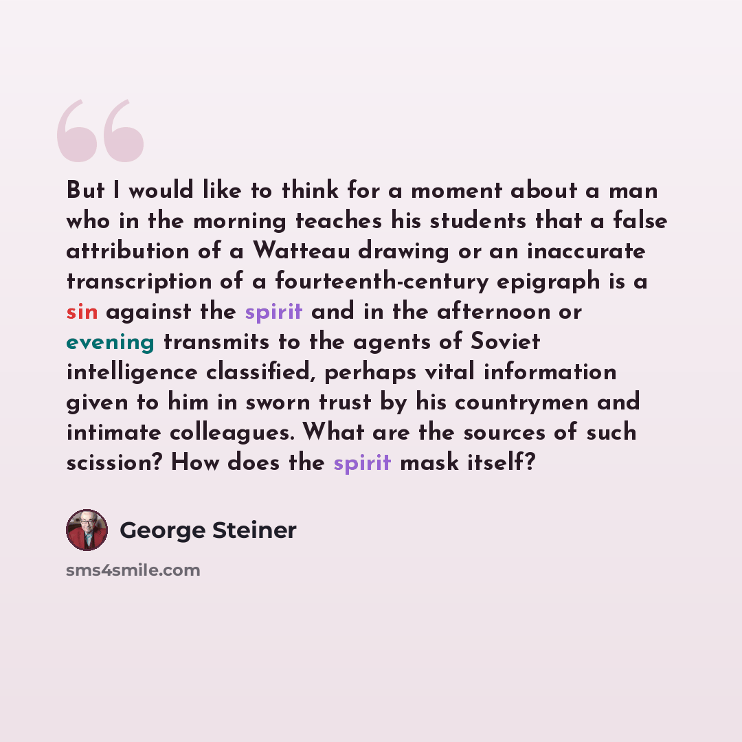 “But I would like to think for a moment about a man who in the morning teaches his students that a false attribution of a Watteau drawing or an inaccurate transcription of a fourteenth-century epigraph is a sin against the spirit and in the afternoon or evening transmits to the agents of Soviet…” quote by George Steiner