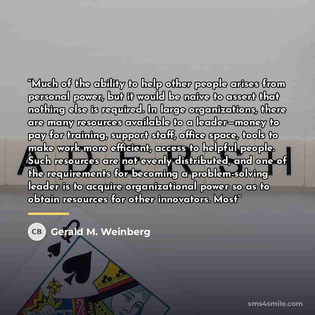 “Much of the ability to help other people arises from personal power, but it would be naive to assert that nothing else is required. In large organizations, there are many resources available to a leader—money to pay for training, support staff, office space, tools to make work more efficient…” quote by Gerald M. Weinberg