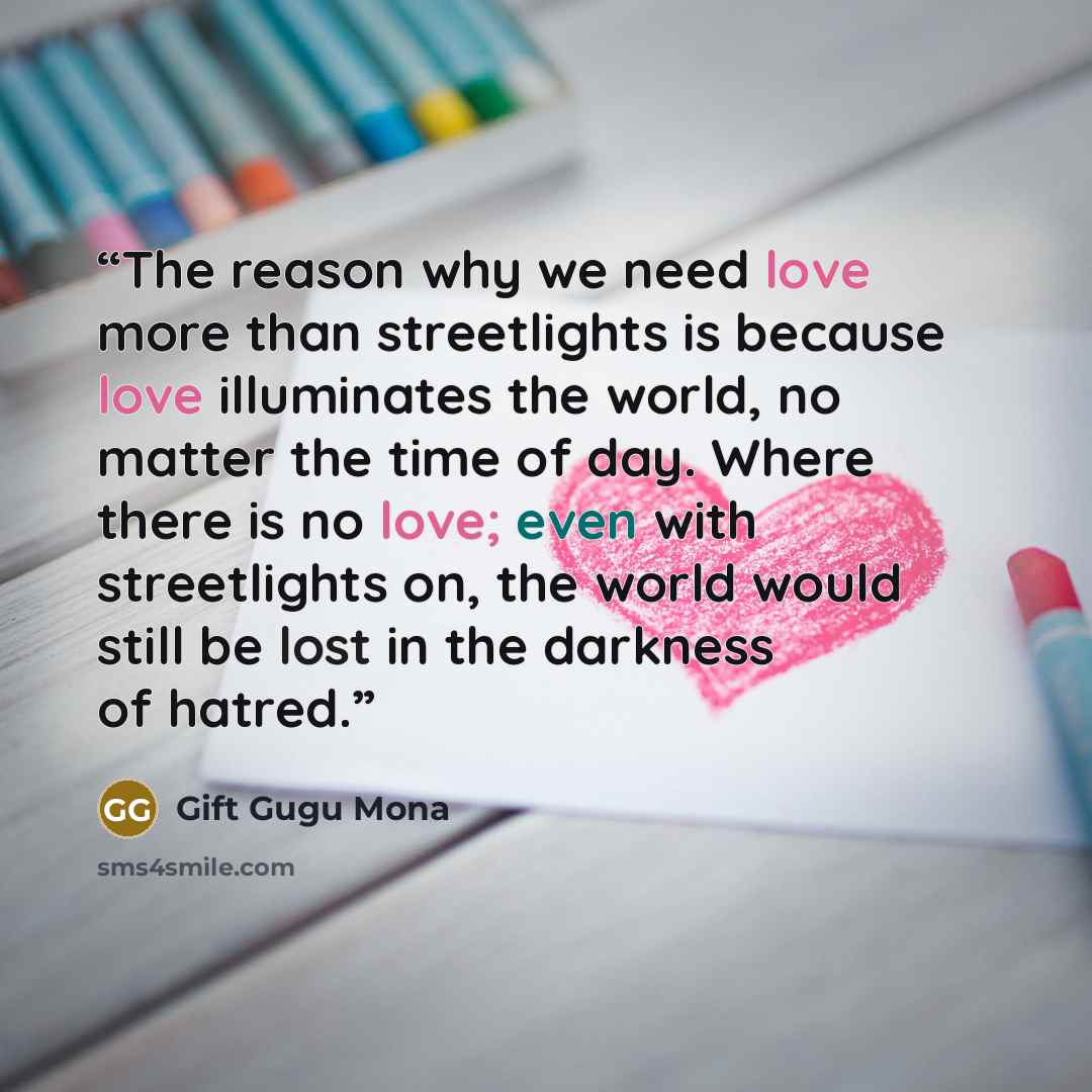 “The reason why we need love more than streetlights is because love illuminates the world, no matter the time of day. Where there is no love; even with streetlights on, the world would still be lost in the darkness of hatred.” quote by Gift Gugu Mona