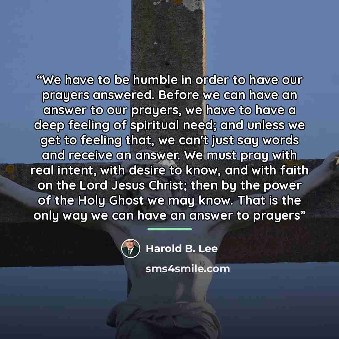 “We have to be humble in order to have our prayers answered. Before we can have an answer to our prayers, we have to have a deep feeling of spiritual need; and unless we get to feeling that, we can't just say words and receive an answer. We must pray with real intent, with desire to know, and with…” quote by Harold B. Lee