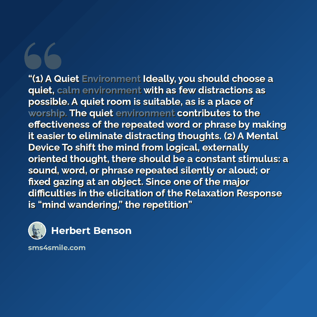 “(1) A Quiet Environment Ideally, you should choose a quiet, calm environment with as few distractions as possible. A quiet room is suitable, as is a place of worship. The quiet environment contributes to the effectiveness of the repeated word or phrase by making it easier to eliminate distracting…” quote by Herbert Benson