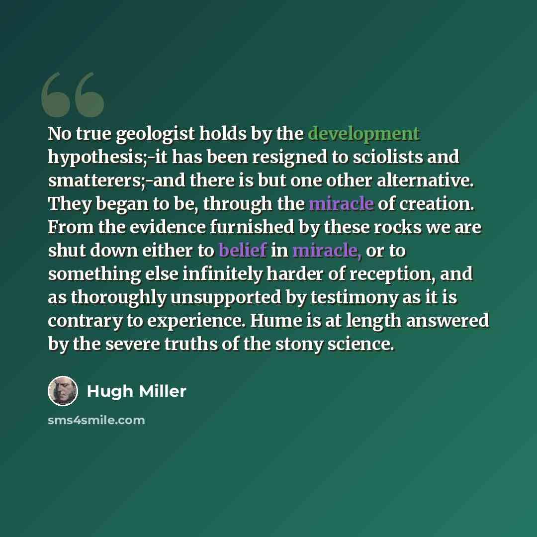 “No true geologist holds by the development hypothesis;-it has been resigned to sciolists and smatterers;-and there is but one other alternative. They began to be, through the miracle of creation. From the evidence furnished by these rocks we are shut down either to belief in miracle, or to…” quote by Hugh Miller
