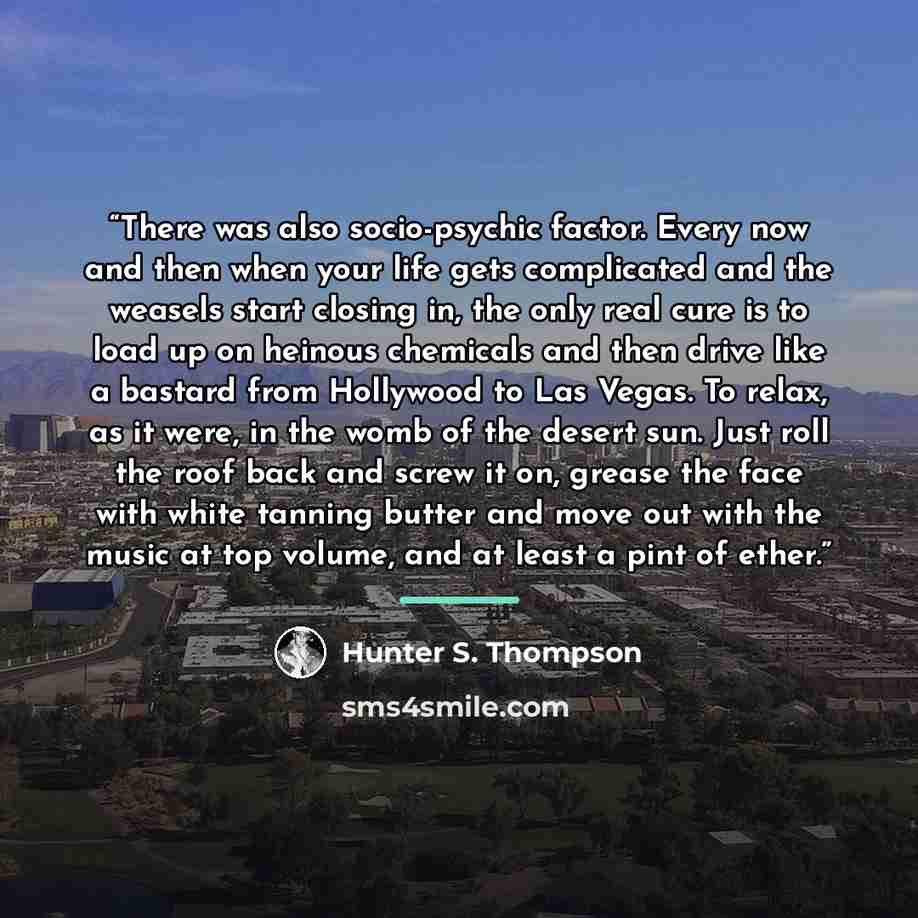 “There was also socio-psychic factor. Every now and then when your life gets complicated and the weasels start closing in, the only real cure is to load up on heinous chemicals and then drive like a bastard from Hollywood to Las Vegas. To relax, as it were, in the womb of the desert sun. Just roll…” quote by Hunter S. Thompson