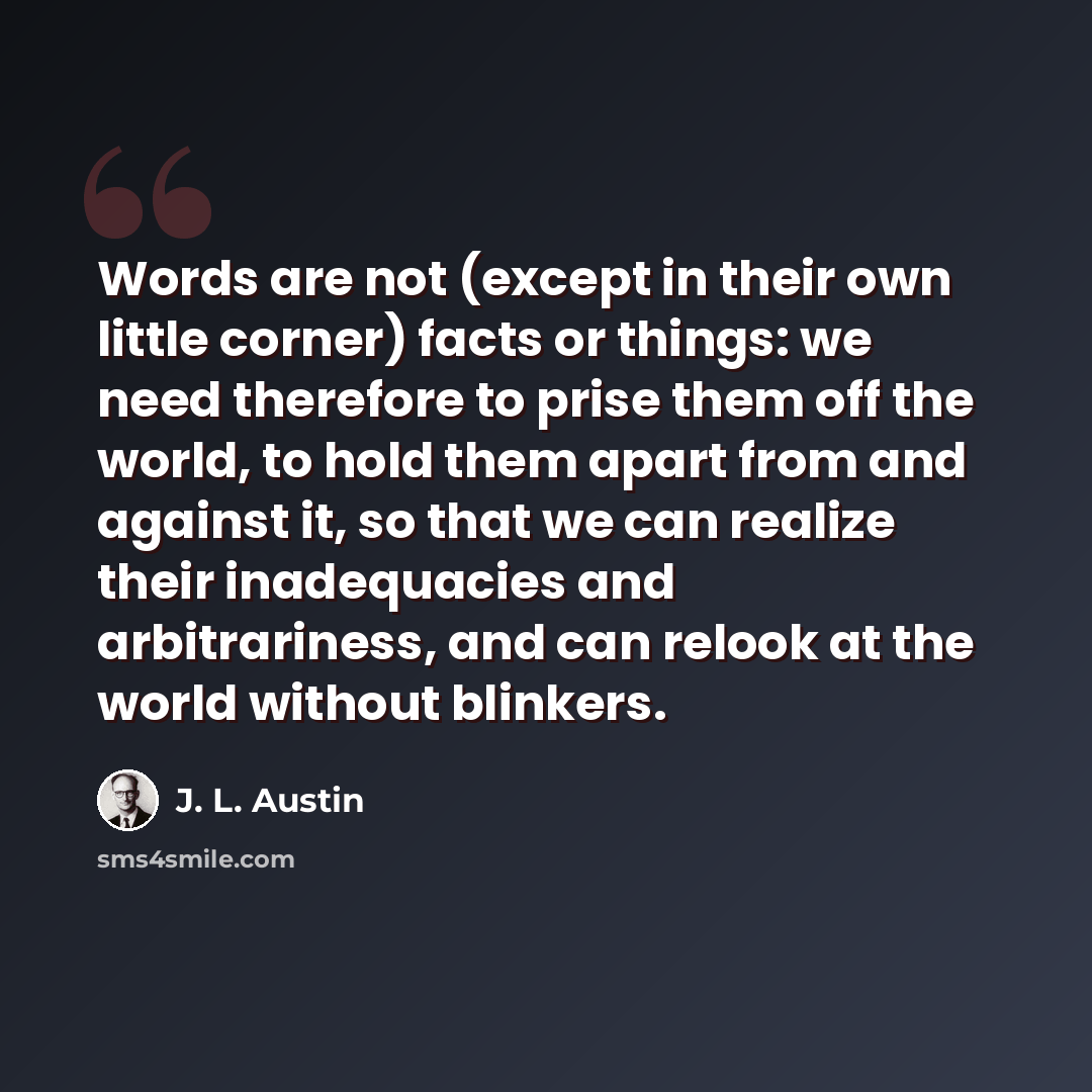 “Words are not (except in their own little corner) facts or things: we need therefore to prise them off the world, to hold them apart from and against it, so that we can realize their inadequacies and arbitrariness, and can relook at the world without blinkers.” quote by J. L. Austin