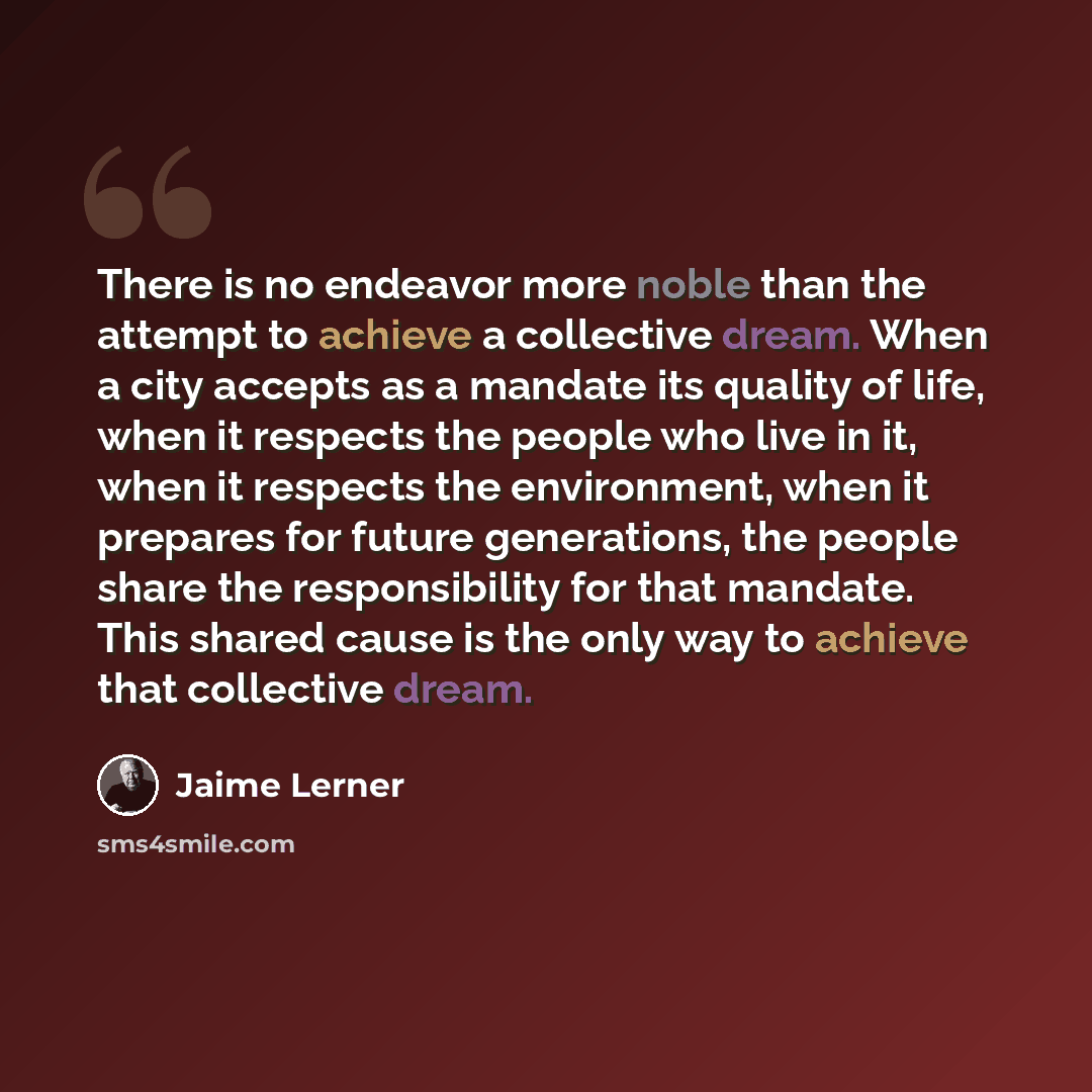 “There is no endeavor more noble than the attempt to achieve a collective dream. When a city accepts as a mandate its quality of life, when it respects the people who live in it, when it respects the environment, when it prepares for future generations, the people share the responsibility for that…” quote by Jaime Lerner