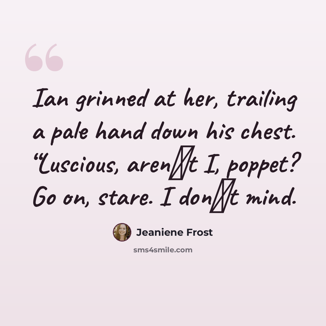 “Ian grinned at her, trailing a pale hand down his chest. “Luscious, aren‟t I, poppet? Go on, stare. I don‟t mind.” quote by Jeaniene Frost