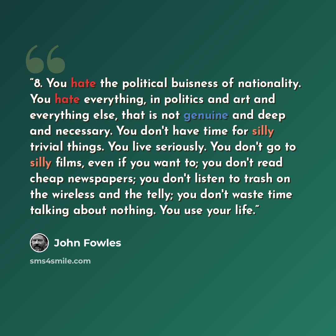 “8. You hate the political buisness of nationality. You hate everything, in politics and art and everything else, that is not genuine and deep and necessary. You don't have time for silly trivial things. You live seriously. You don't go to silly films, even if you want to; you don't read cheap…” quote by John Fowles