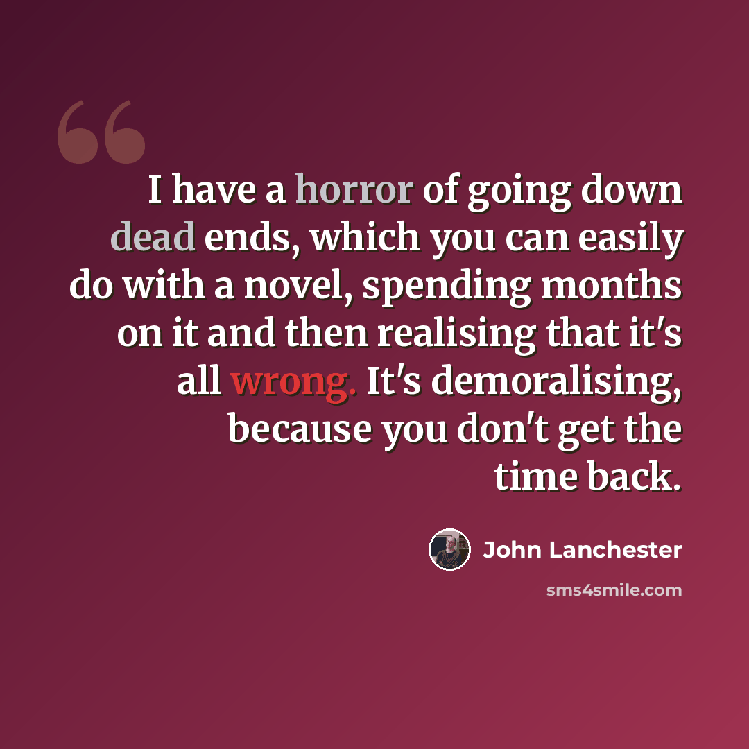 “I have a horror of going down dead ends, which you can easily do with a novel, spending months on it and then realising that it's all wrong. It's demoralising, because you don't get the time back.” quote by John Lanchester