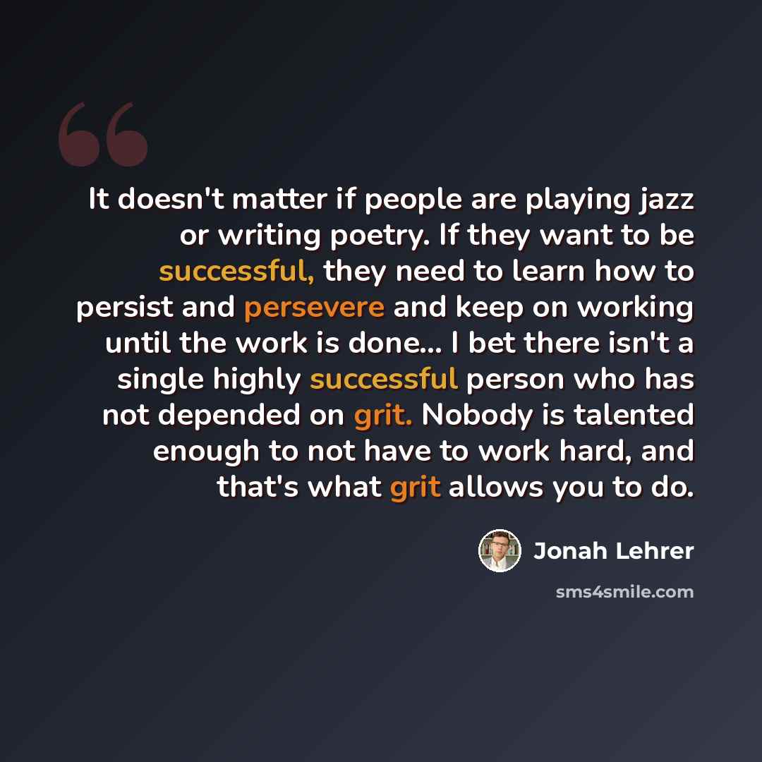 “It doesn't matter if people are playing jazz or writing poetry. If they want to be successful, they need to learn how to persist and persevere and keep on working until the work is done... I bet there isn't a single highly successful person who has not depended on grit. Nobody is talented enough…” quote by Jonah Lehrer