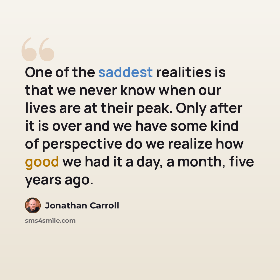 “One of the saddest realities is that we never know when our lives are at their peak. Only after it is over and we have some kind of perspective do we realize how good we had it a day, a month, five years ago.” quote by Jonathan Carroll