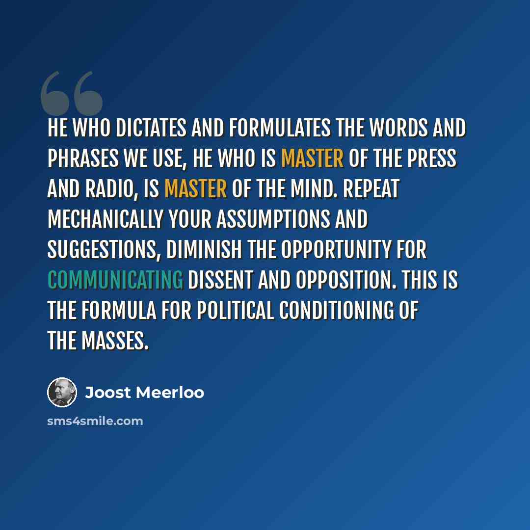 “He who dictates and formulates the words and phrases we use, he who is master of the press and radio, is master of the mind. Repeat mechanically your assumptions and suggestions, diminish the opportunity for communicating dissent and opposition. This is the formula for political conditioning of…” quote by Joost Meerloo
