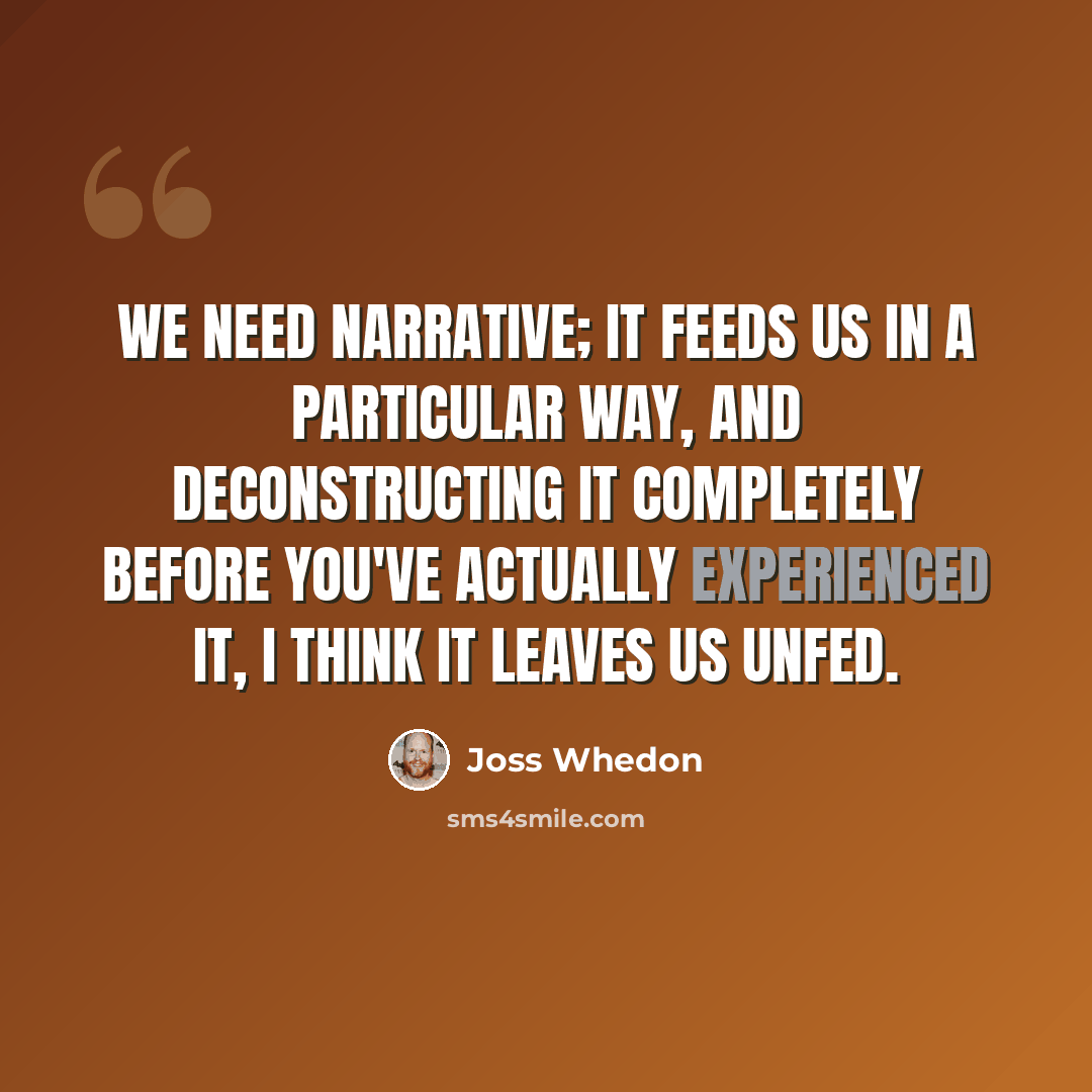 “We need narrative; it feeds us in a particular way, and deconstructing it completely before you've actually experienced it, I think it leaves us unfed.” quote by Joss Whedon