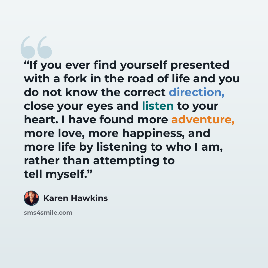 “If you ever find yourself presented with a fork in the road of life and you do not know the correct direction, close your eyes and listen to your heart. I have found more adventure, more love, more happiness, and more life by listening to who I am, rather than attempting to tell myself.” quote by Karen Hawkins
