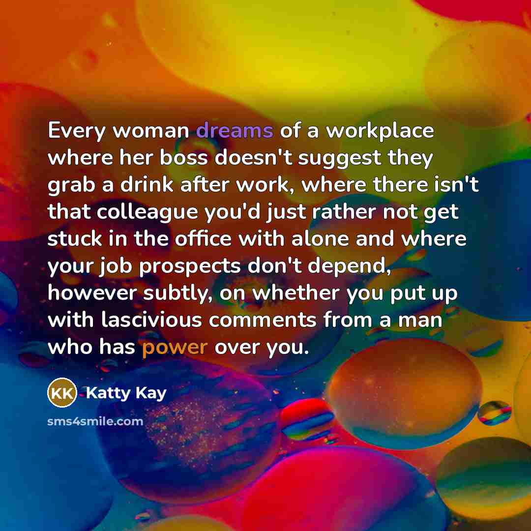 “Every woman dreams of a workplace where her boss doesn't suggest they grab a drink after work, where there isn't that colleague you'd just rather not get stuck in the office with alone and where your job prospects don't depend, however subtly, on whether you put up with lascivious comments from a…” quote by Katty Kay