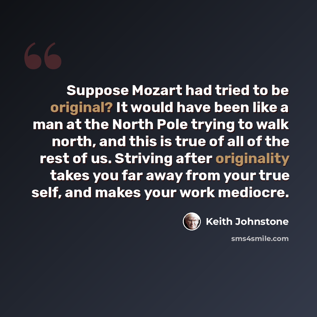 “Suppose Mozart had tried to be original? It would have been like a man at the North Pole trying to walk north, and this is true of all of the rest of us. Striving after originality takes you far away from your true self, and makes your work mediocre.” quote by Keith Johnstone