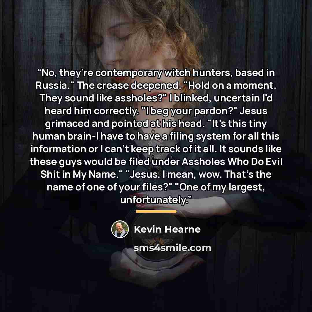 “No, they're contemporary witch hunters, based in Russia." The crease deepened. "Hold on a moment. They sound like assholes?" I blinked, uncertain I'd heard him correctly. "I beg your pardon?" Jesus grimaced and pointed at his head. "It's this tiny human brain-I have to have a filing system for all…” quote by Kevin Hearne