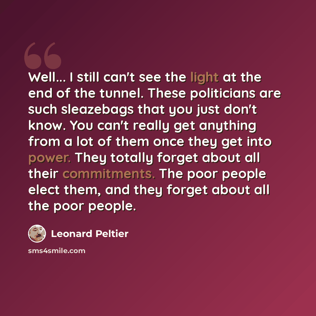 “Well... I still can't see the light at the end of the tunnel. These politicians are such sleazebags that you just don't know. You can't really get anything from a lot of them once they get into power. They totally forget about all their commitments. The poor people elect them, and they forget…” quote by Leonard Peltier