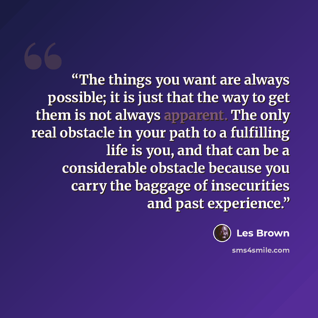 “The things you want are always possible; it is just that the way to get them is not always apparent. The only real obstacle in your path to a fulfilling life is you, and that can be a considerable obstacle because you carry the baggage of insecurities and past experience.” quote by Les Brown
