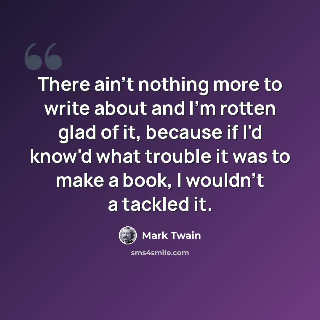 “There ain't nothing more to write about and I'm rotten glad of it, because if I'd know'd what trouble it was to make a book, I wouldn't a tackled it.” quote by Mark Twain