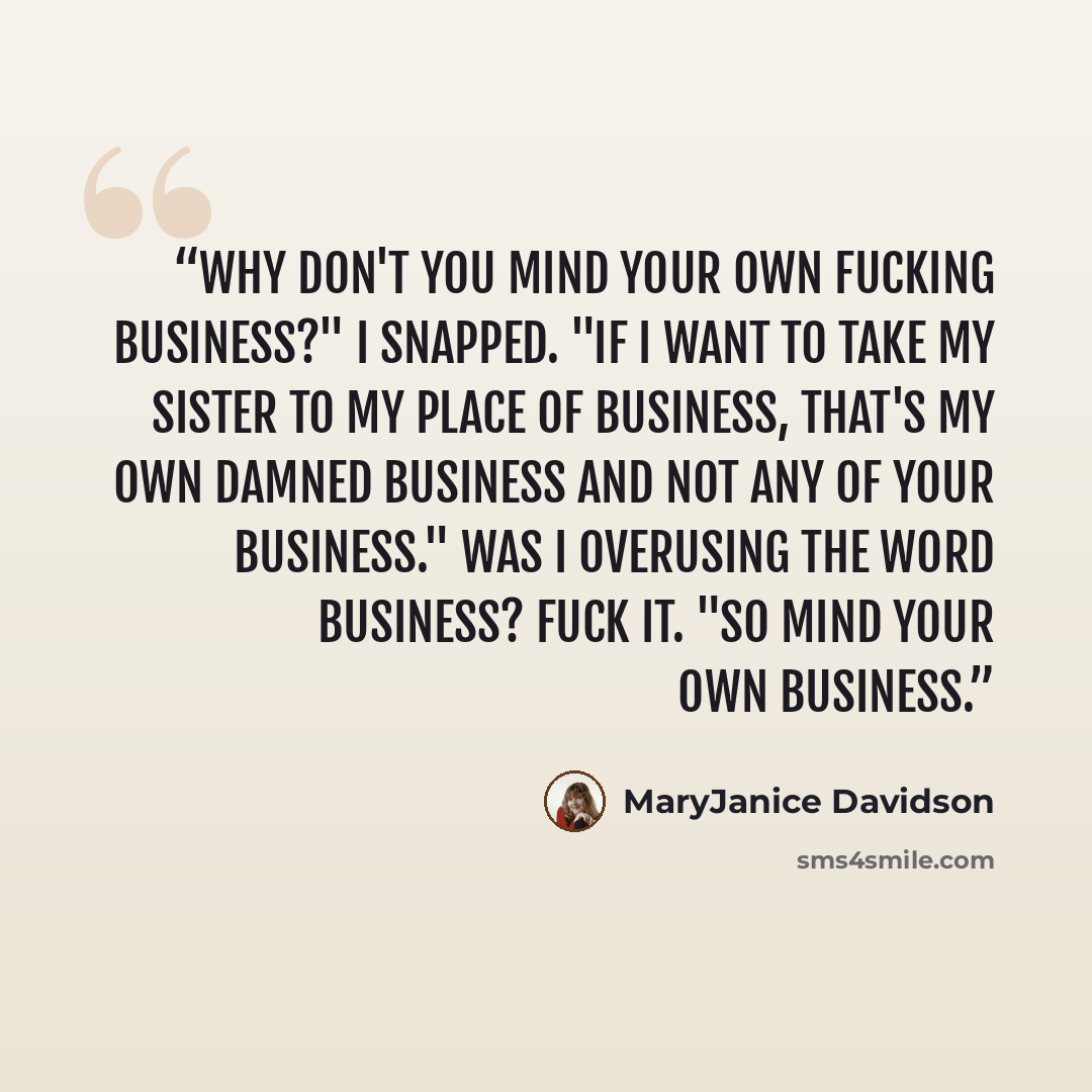 “Why don't you mind your own fucking business?" I snapped. "If I want to take my sister to my place of business, that's my own damned business and not any of your business." Was I overusing the word business? Fuck it. "So mind your own business.” quote by MaryJanice Davidson
