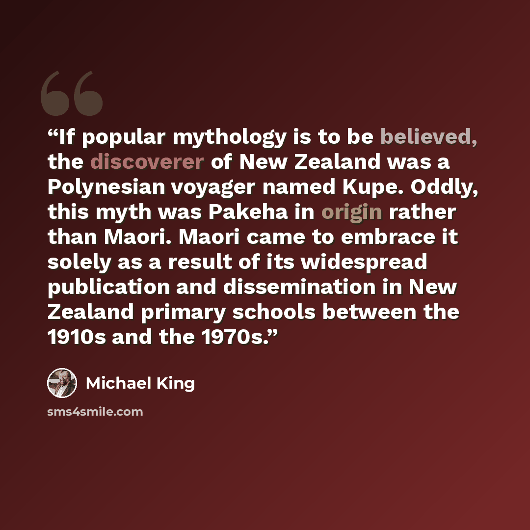“If popular mythology is to be believed, the discoverer of New Zealand was a Polynesian voyager named Kupe. Oddly, this myth was Pakeha in origin rather than Maori. Maori came to embrace it solely as a result of its widespread publication and dissemination in New Zealand primary schools between the…” quote by Michael King