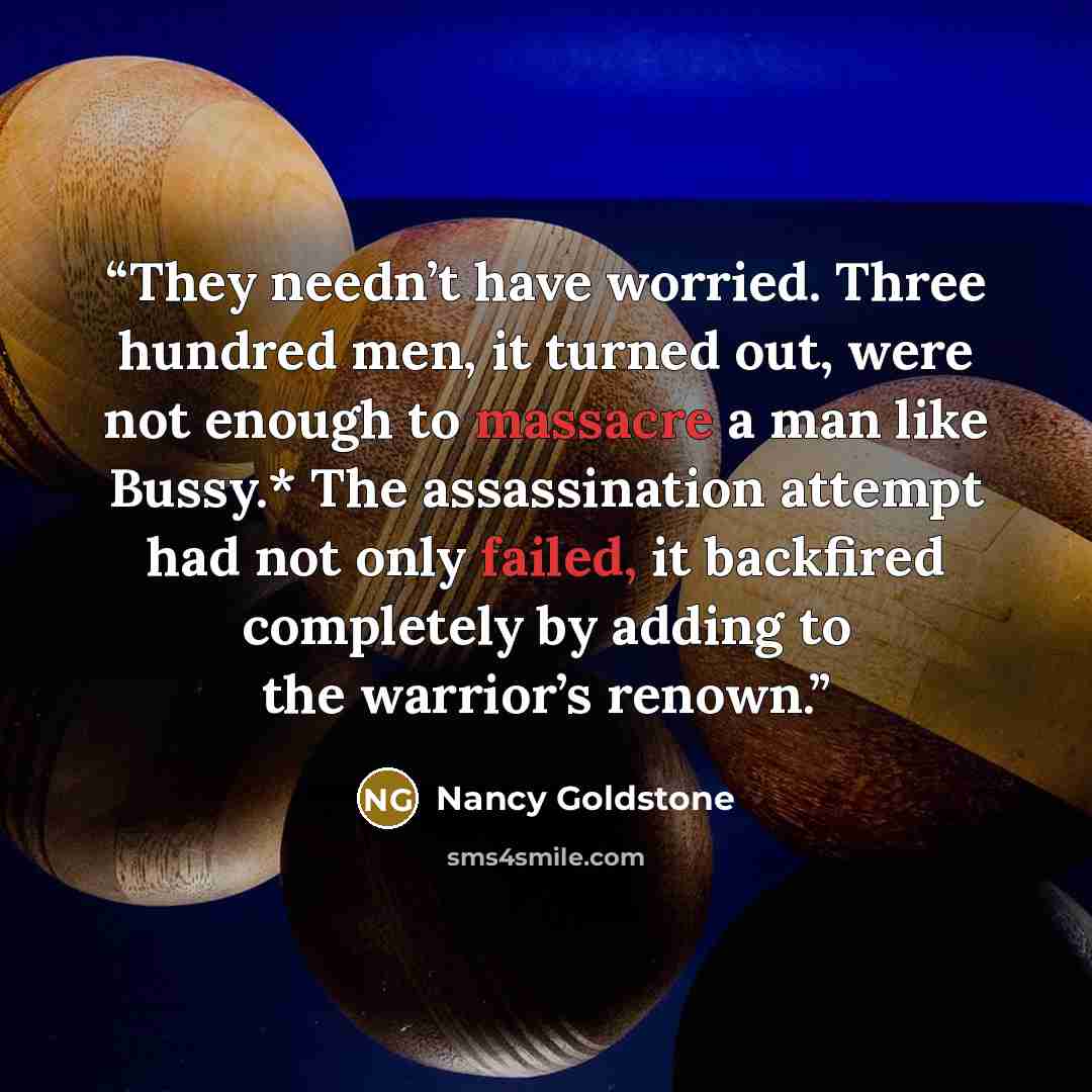 “They needn’t have worried. Three hundred men, it turned out, were not enough to massacre a man like Bussy.* The assassination attempt had not only failed, it backfired completely by adding to the warrior’s renown.” quote by Nancy Goldstone