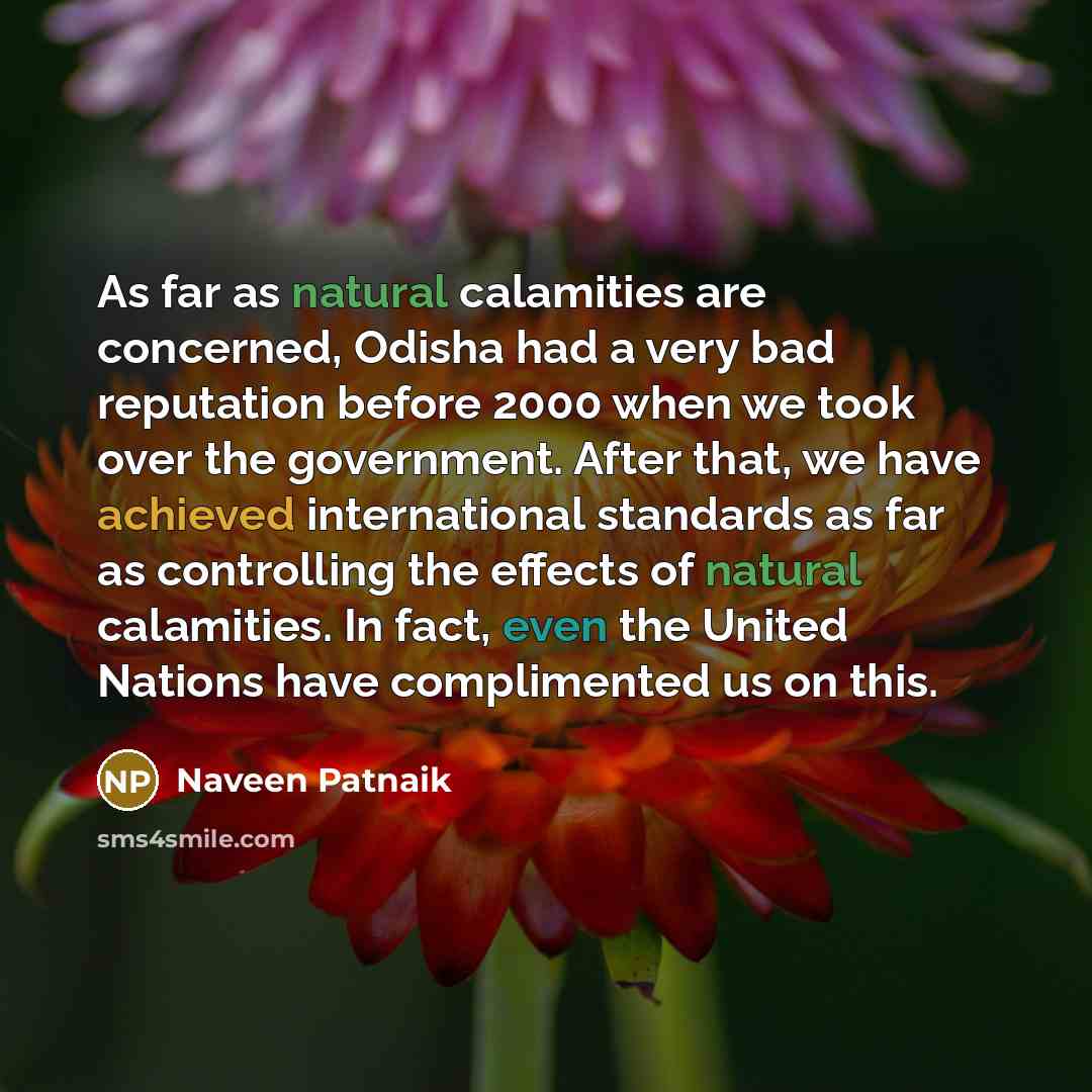 “As far as natural calamities are concerned, Odisha had a very bad reputation before 2000 when we took over the government. After that, we have achieved international standards as far as controlling the effects of natural calamities. In fact, even the United Nations have complimented us on this.” quote by Naveen Patnaik