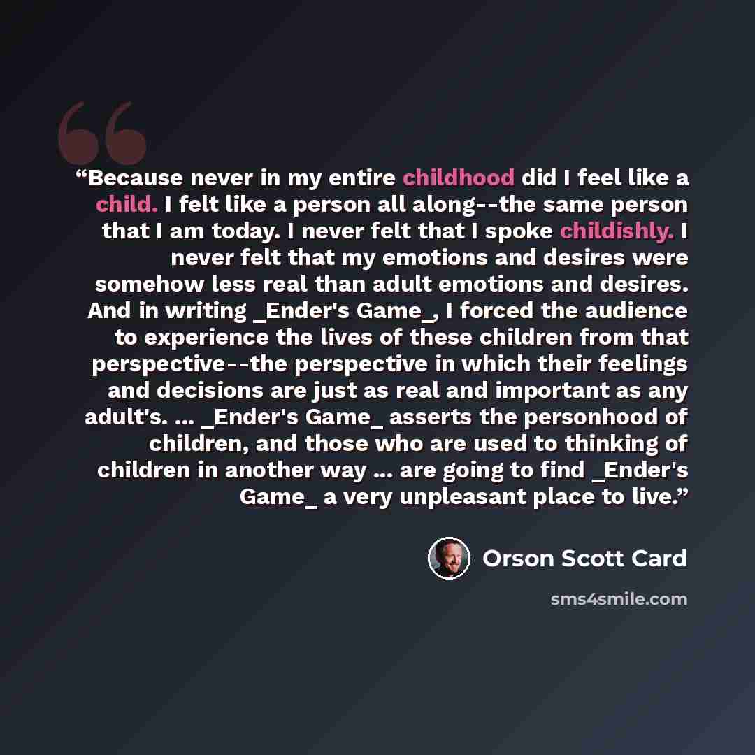“Because never in my entire childhood did I feel like a child. I felt like a person all along--the same person that I am today. I never felt that I spoke childishly. I never felt that my emotions and desires were somehow less real than adult emotions and desires. And in writing _Ender's Game_, I…” quote by Orson Scott Card