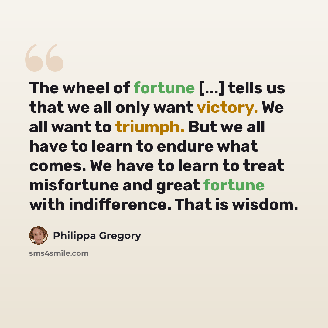 “The wheel of fortune [...] tells us that we all only want victory. We all want to triumph. But we all have to learn to endure what comes. We have to learn to treat misfortune and great fortune with indifference. That is wisdom.” quote by Philippa Gregory