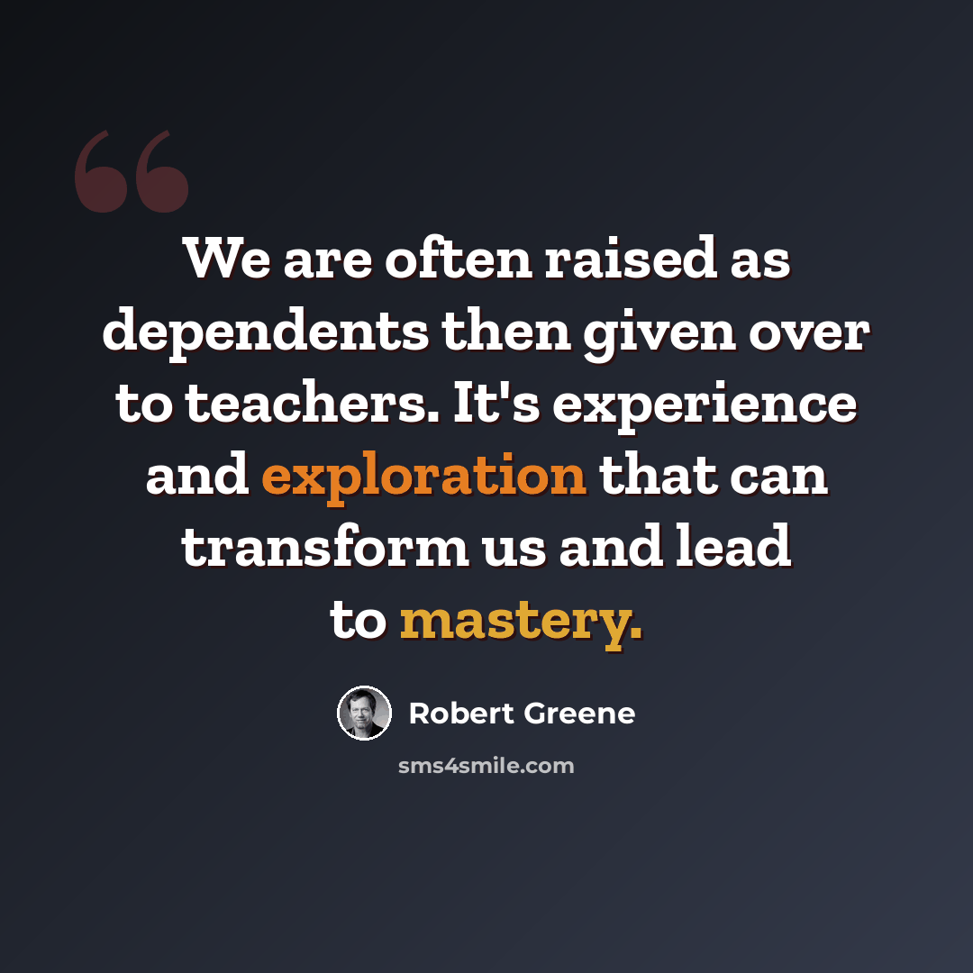 “We are often raised as dependents then given over to teachers. It's experience and exploration that can transform us and lead to mastery.” quote by Robert Greene