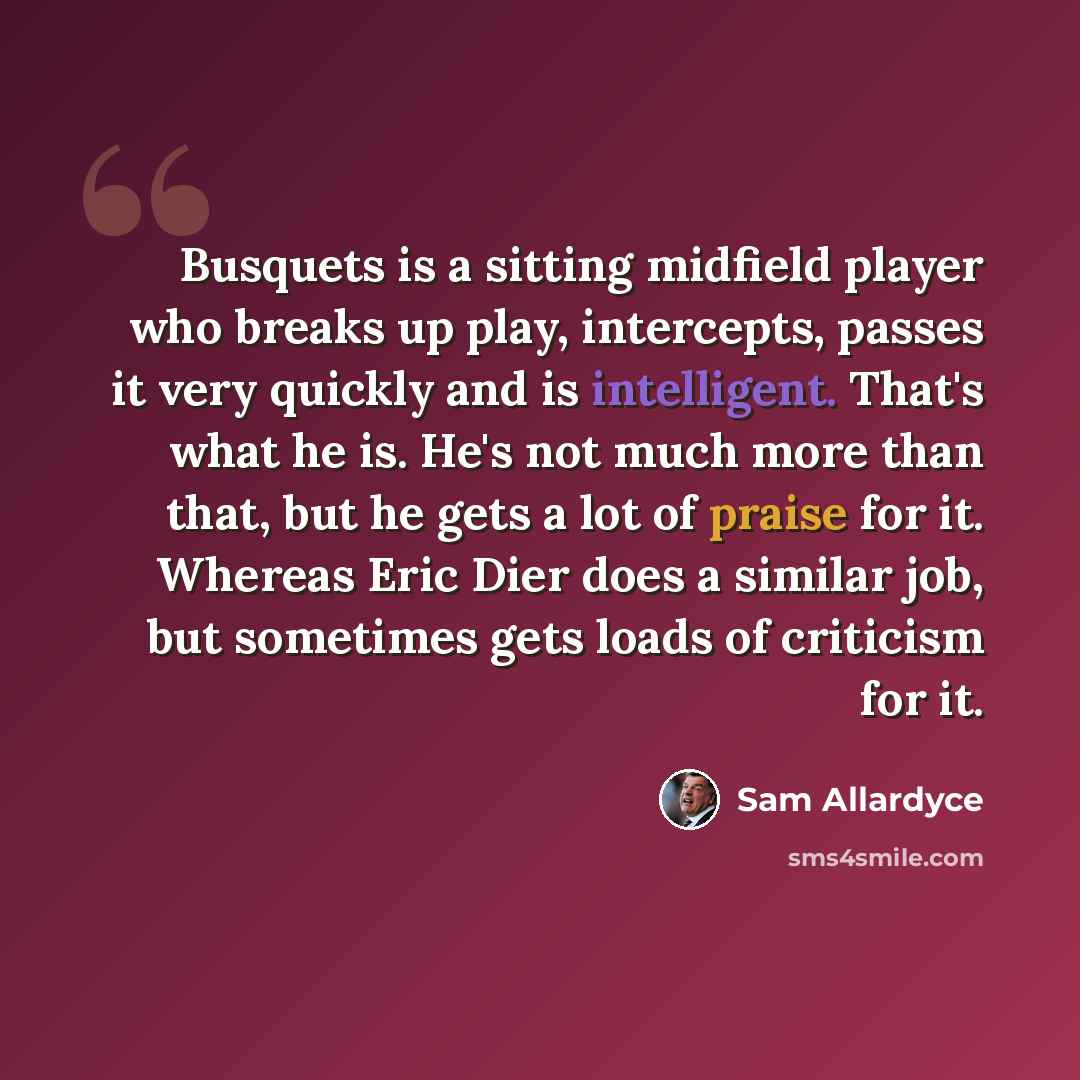“Busquets is a sitting midfield player who breaks up play, intercepts, passes it very quickly and is intelligent. That's what he is. He's not much more than that, but he gets a lot of praise for it. Whereas Eric Dier does a similar job, but sometimes gets loads of criticism for it.” quote by Sam Allardyce