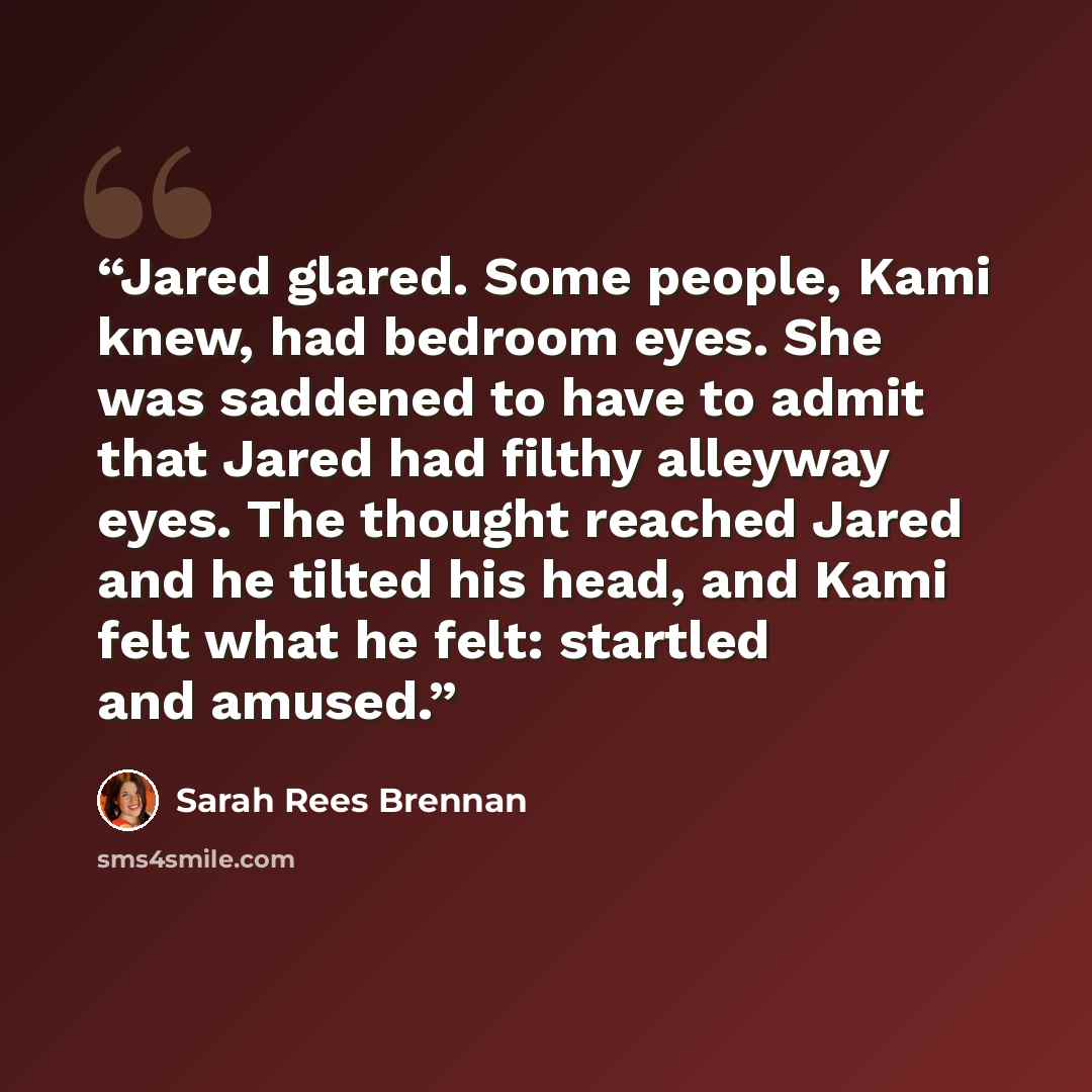 “Jared glared. Some people, Kami knew, had bedroom eyes. She was saddened to have to admit that Jared had filthy alleyway eyes. The thought reached Jared and he tilted his head, and Kami felt what he felt: startled and amused.” quote by Sarah Rees Brennan