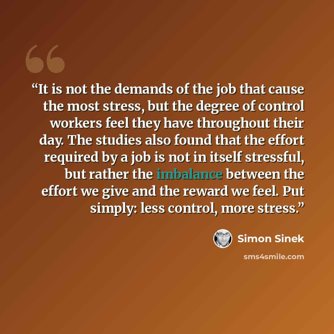 “It is not the demands of the job that cause the most stress, but the degree of control workers feel they have throughout their day. The studies also found that the effort required by a job is not in itself stressful, but rather the imbalance between the effort we give and the reward we feel. Put…” quote by Simon Sinek