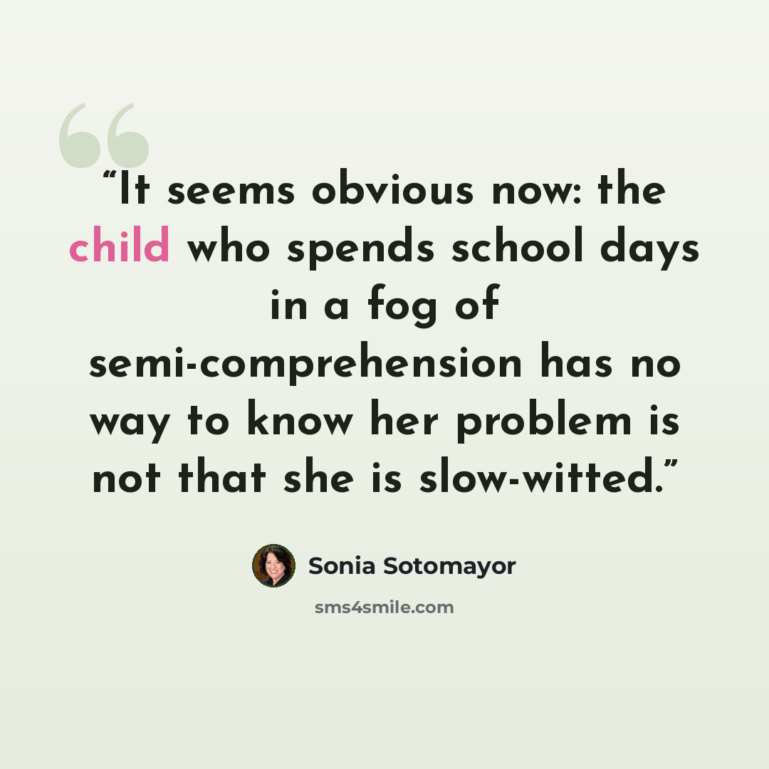 “It seems obvious now: the child who spends school days in a fog of semi-comprehension has no way to know her problem is not that she is slow-witted.” quote by Sonia Sotomayor
