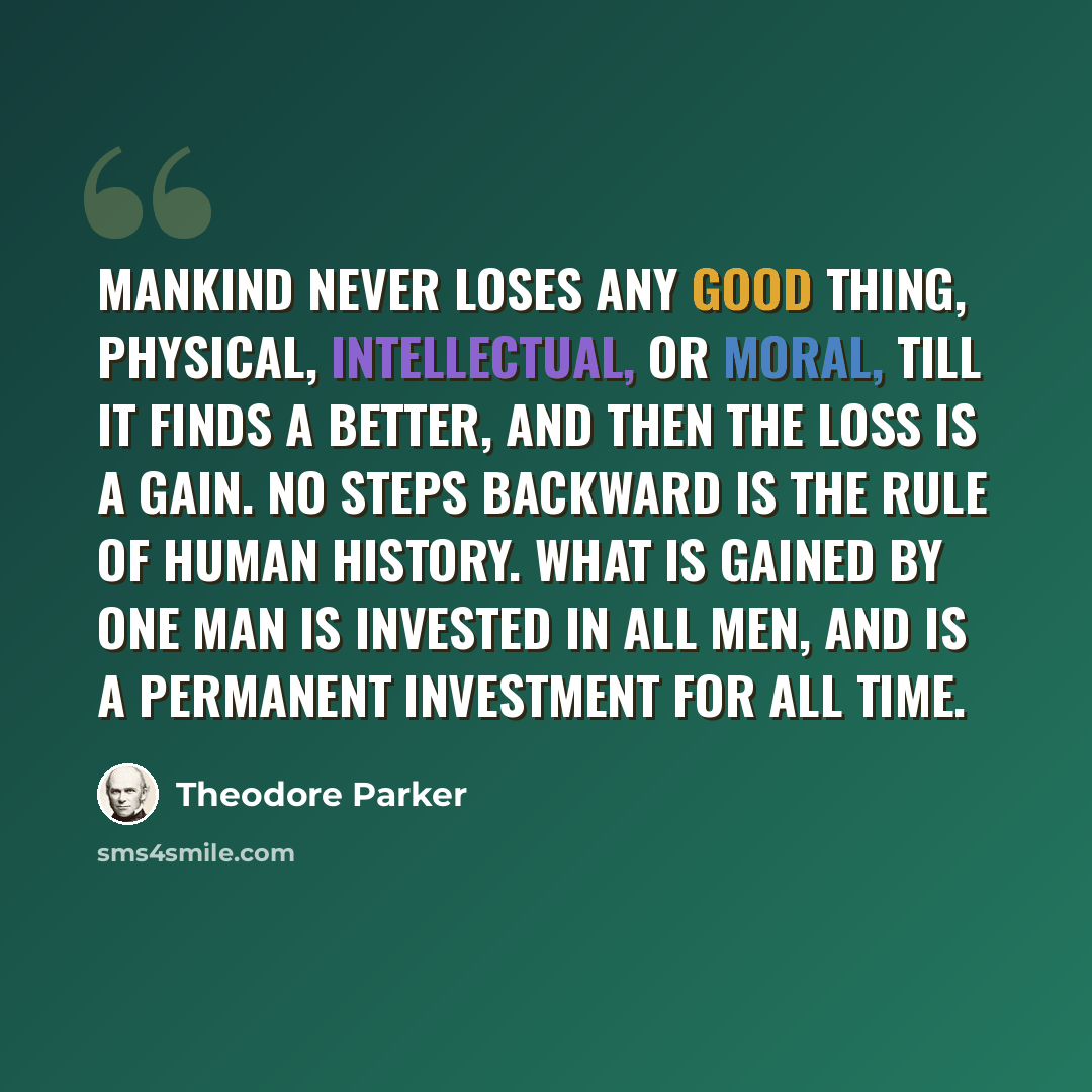 “Mankind never loses any good thing, physical, intellectual, or moral, till it finds a better, and then the loss is a gain. No steps backward is the rule of human history. What is gained by one man is invested in all men, and is a permanent investment for all time.” quote by Theodore Parker
