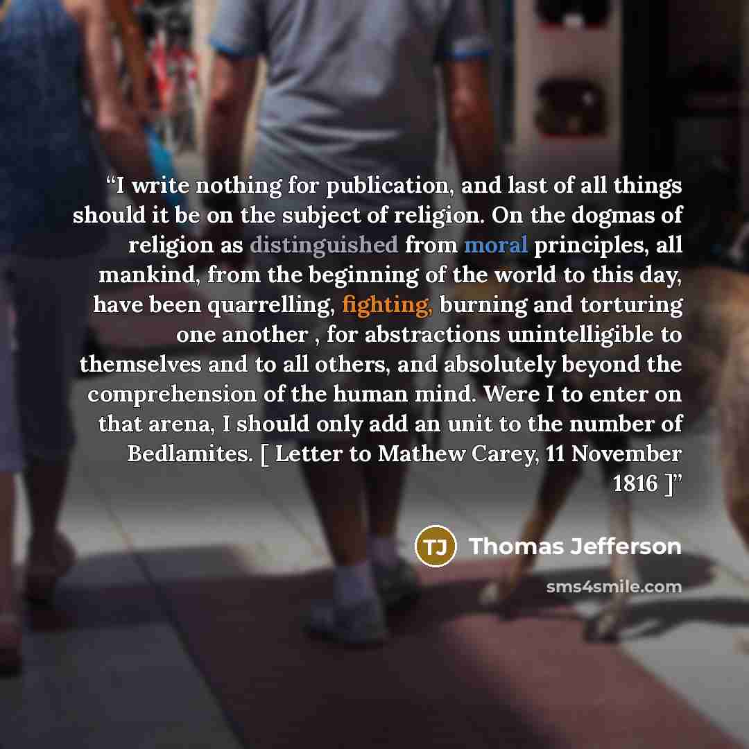 “I write nothing for publication, and last of all things should it be on the subject of religion. On the dogmas of religion as distinguished from moral principles, all mankind, from the beginning of the world to this day, have been quarrelling, fighting, burning and torturing one another , for…” quote by Thomas Jefferson