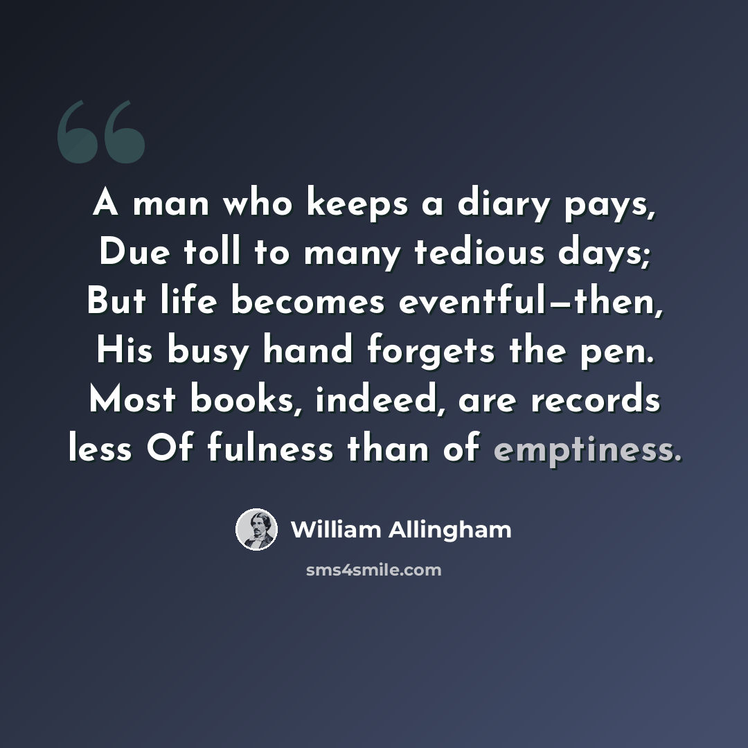 “A man who keeps a diary pays, Due toll to many tedious days; But life becomes eventful—then, His busy hand forgets the pen. Most books, indeed, are records less Of fulness than of emptiness.” quote by William Allingham