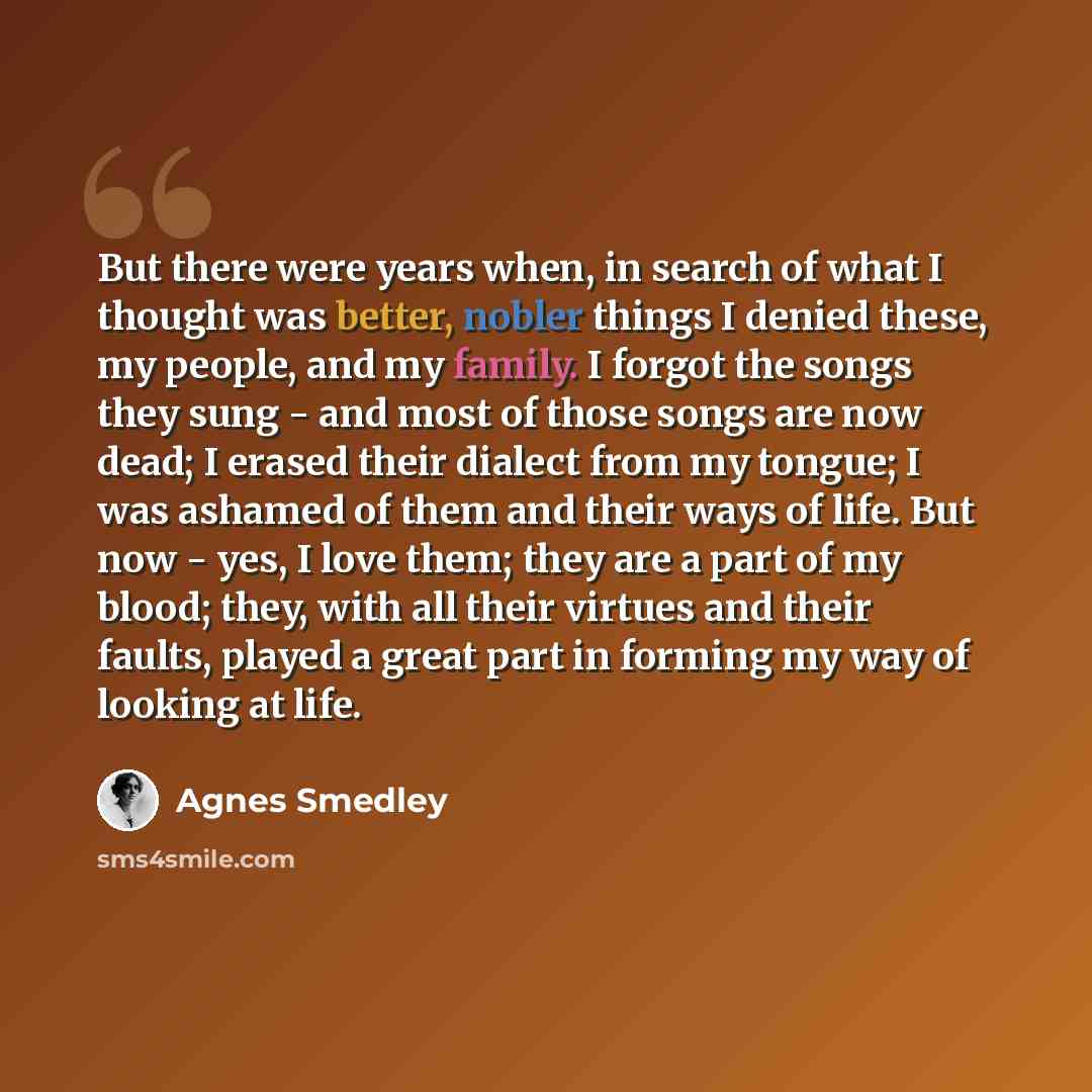 “But there were years when, in search of what I thought was better, nobler things I denied these, my people, and my family. I forgot the songs they sung - and most of those songs are now dead; I erased their dialect from my tongue; I was ashamed of them and their ways of life. But now - yes, I love…” quote by Agnes Smedley