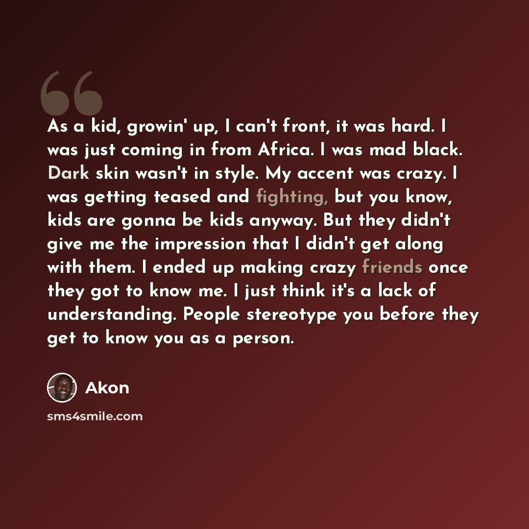 “As a kid, growin' up, I can't front, it was hard. I was just coming in from Africa. I was mad black. Dark skin wasn't in style. My accent was crazy. I was getting teased and fighting, but you know, kids are gonna be kids anyway. But they didn't give me the impression that I didn't get along with…” quote by Akon