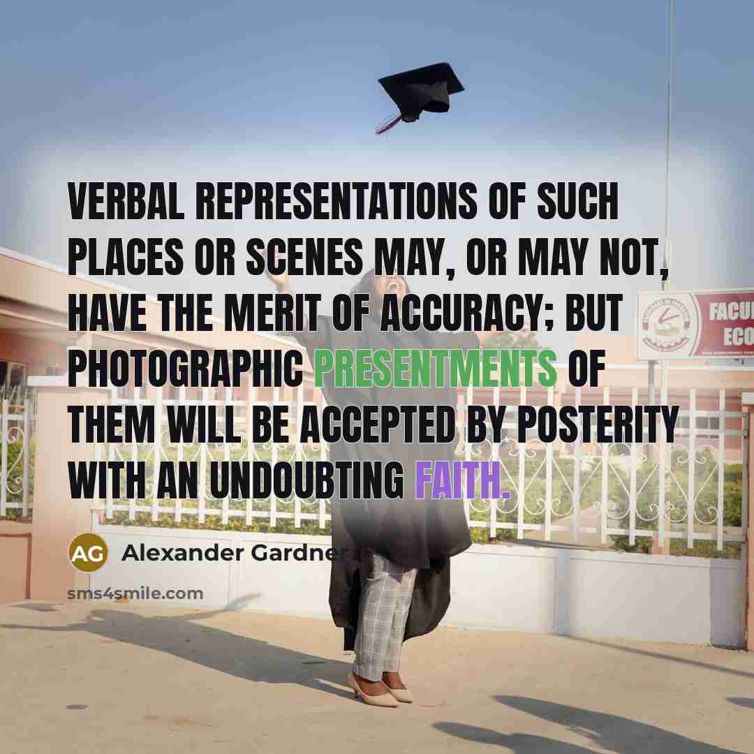 “Verbal representations of such places or scenes may, or may not, have the merit of accuracy; but photographic presentments of them will be accepted by posterity with an undoubting faith.” quote by Alexander Gardner
