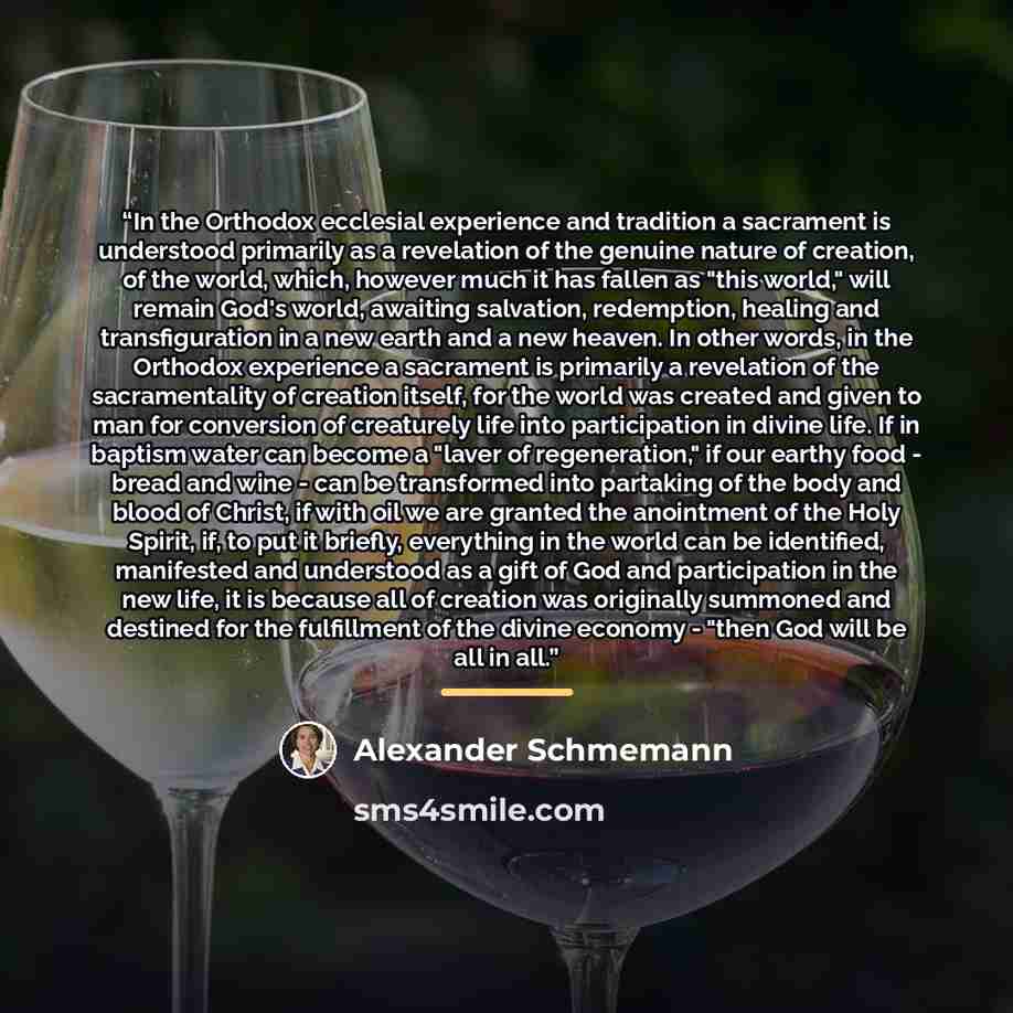 “In the Orthodox ecclesial experience and tradition a sacrament is understood primarily as a revelation of the genuine nature of creation, of the world, which, however much it has fallen as "this world," will remain God's world, awaiting salvation, redemption, healing and transfiguration in a new…” quote by Alexander Schmemann