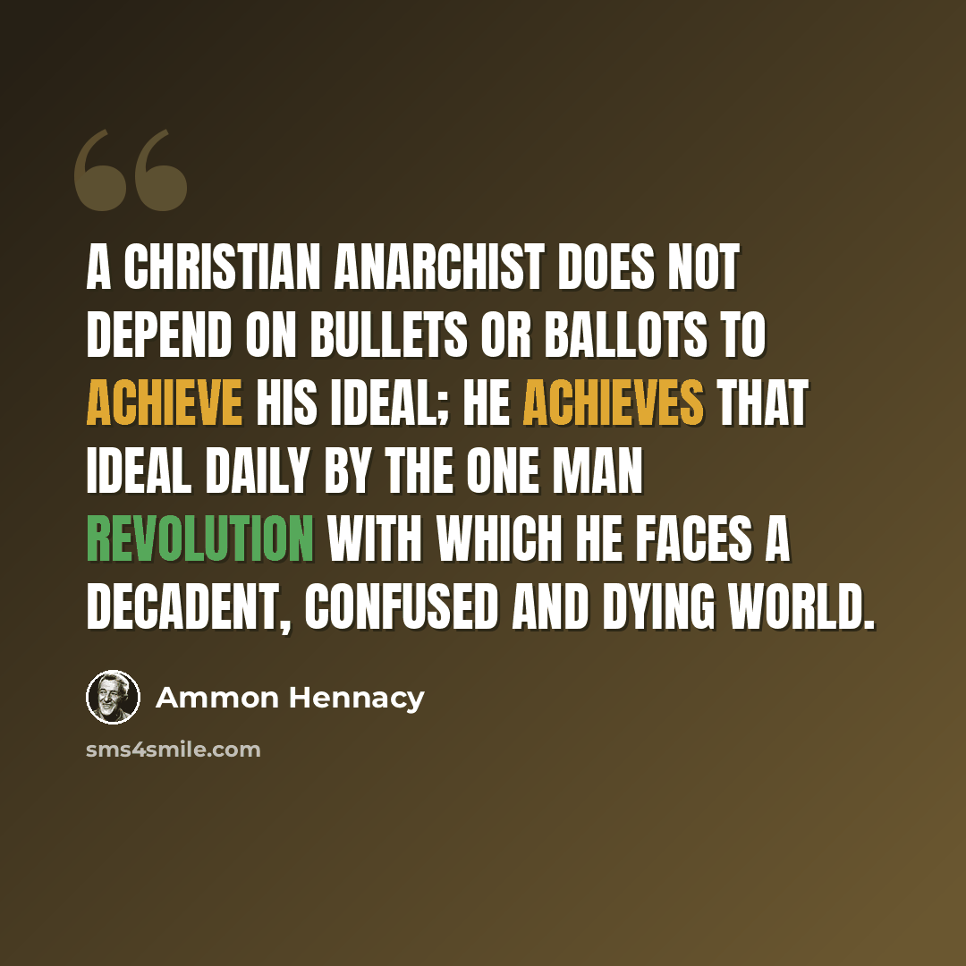 “A Christian Anarchist does not depend on bullets or ballots to achieve his ideal; he achieves that ideal daily by the One Man Revolution with which he faces a decadent, confused and dying world.” quote by Ammon Hennacy