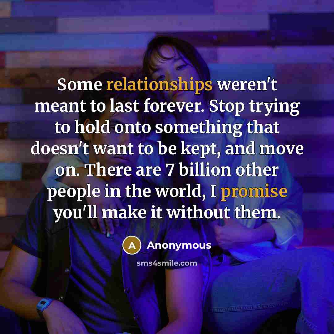 “Some relationships weren't meant to last forever. Stop trying to hold onto something that doesn't want to be kept, and move on. There are 7 billion other people in the world, I promise you'll make it without them.” quote by Anonymous