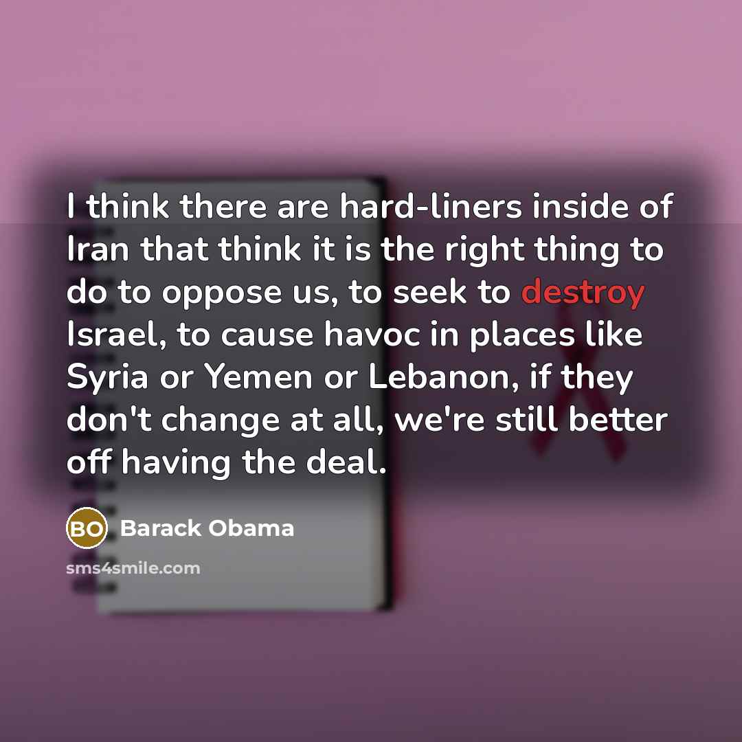 “I think there are hard-liners inside of Iran that think it is the right thing to do to oppose us, to seek to destroy Israel, to cause havoc in places like Syria or Yemen or Lebanon, if they don't change at all, we're still better off having the deal.” quote by Barack Obama