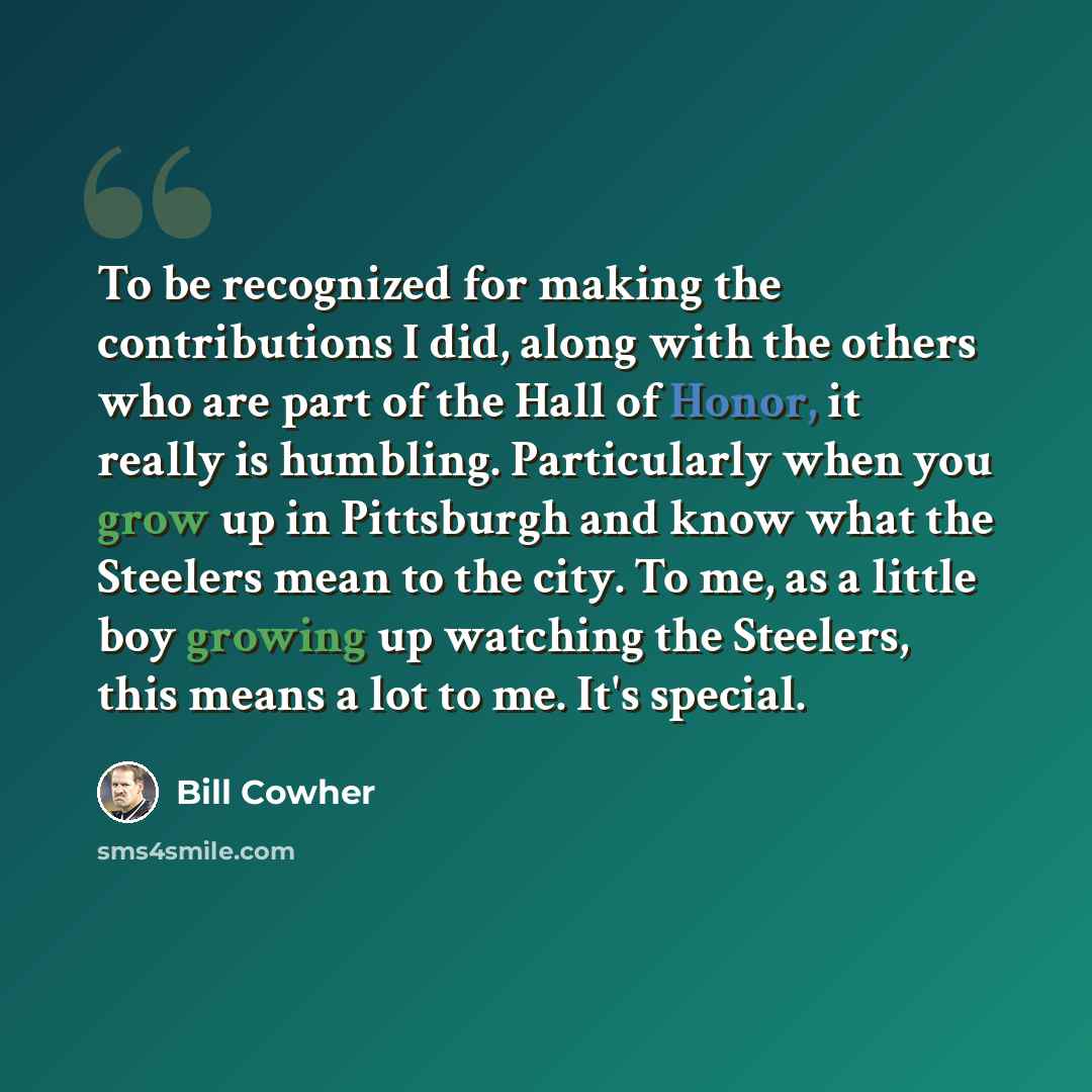 “To be recognized for making the contributions I did, along with the others who are part of the Hall of Honor, it really is humbling. Particularly when you grow up in Pittsburgh and know what the Steelers mean to the city. To me, as a little boy growing up watching the Steelers, this means a lot to…” quote by Bill Cowher